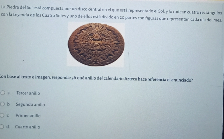 La Piedra del Sol está compuesta por un disco central en el que está representado el Sol, y lo rodean cuatro rectángulos
con la Leyenda de los Cuatro Soles y uno de ellos está divido en 20 partes con figuras que representan cada día del mes.
Con base al texto e imagen, responda: ¿A qué anillo del calendario Azteca hace referencia el enunciado?
a. Tercer anillo
b. Segundo anillo
c Primer anillo
d Cuarto anillo