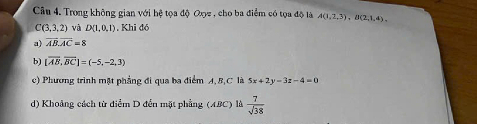 Trong không gian với hệ tọa độ Oxyz , cho ba điểm có tọa độ là A(1,2,3), B(2,1,4),
C(3,3,2) và D(1,0,1). Khi đó 
a) overline AB. overline AC=8
b) [overline AB,overline BC]=(-5,-2,3)
c) Phương trình mặt phẳng đi qua ba điểm A, B, C là 5x+2y-3z-4=0
d) Khoảng cách từ điểm D đến mặt phẳng (ABC) là  7/sqrt(38) 