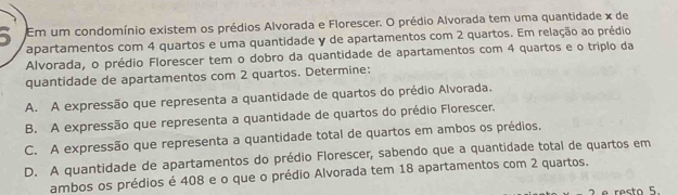 Em um condomínio existem os prédios Alvorada e Florescer. O prédio Alvorada tem uma quantidade x de
apartamentos com 4 quartos e uma quantidade y de apartamentos com 2 quartos. Em relação ao prédio
Alvorada, o prédio Florescer tem o dobro da quantidade de apartamentos com 4 quartos e o triplo da
quantidade de apartamentos com 2 quartos. Determine:
A. A expressão que representa a quantidade de quartos do prédio Alvorada.
B. A expressão que representa a quantidade de quartos do prédio Florescer.
C. A expressão que representa a quantidade total de quartos em ambos os prédios.
D. A quantidade de apartamentos do prédio Florescer, sabendo que a quantidade total de quartos em
ambos os prédios é 408 e o que o prédio Alvorada tem 18 apartamentos com 2 quartos.
e resto 5.