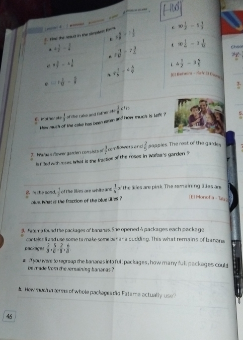 Lasscri d 
5. Find the result in the simplest form. 5 5/8 -1 1/3  C 10 1/2 -5 1/3 
D
a. 4 1/2 - 1/4 
f. 10 1/4 -3 1/12  Choo
d. 9 3/7 -4 1/6  σ. 8 11/12 -7 3/4 
9 1/6 =4 4/9  . 4 1/2 -3 4/5 
=1 1/12 - 5/9 
[El Beheira - Kafr El Dawe 
3.
6. Mother ate  1/3  of the cake and father ate  3/8  of it
How much of the cake has been eaten and how much is left ?
5
7. Wafaa's flower garden consists of  3/7  comflowers and  2/5  poppies. The rest of the garden
is filled with roses. What is the fraction of the roses in Wafaa's garden ?
8. In the pand.  1/3  of the lilies are white and  1/4  of the lilies are pink. The remaining lilies are
blue. What is the fraction of the blue lilies ?
[El Monofia - Tala?
9. Fatema found the packages of bananas. She opened 4 packages each package
contains 8 and use some to make some banana pudding. This what remains of banana
packages.  3/8 ,  5/8 ,  2/8 ,  6/8 . 
a. If you were to regroup the bananas into full packages, how many full packages could
be made from the remaining bananas ?
b. How much in terms of whole packages did Fatera actually use?
46