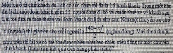 Một xe ô tổ chở khách du lịch có súc chứa tối đa là 16 hành khách Trong một khu 
du lịch, một đoàn khách gồm 22 n gười đạng đi bộ và muôn thuê xe về khách san 
Lài xe đua ra thỏa thuận với đoàn khách du lịch như sau: Nếu một chuyển xe chở
x (n gười) thì giả tiền cho mỗi người là frac (40-x)^22 (nghin đồng). Với thoả thuận 
như trên thì lái xe có thể thu được nhiều nhất bao nhiều triệu đồng tử một chuyền 
chở khách (làm tròn kết quả đền hàng phần trăm)?