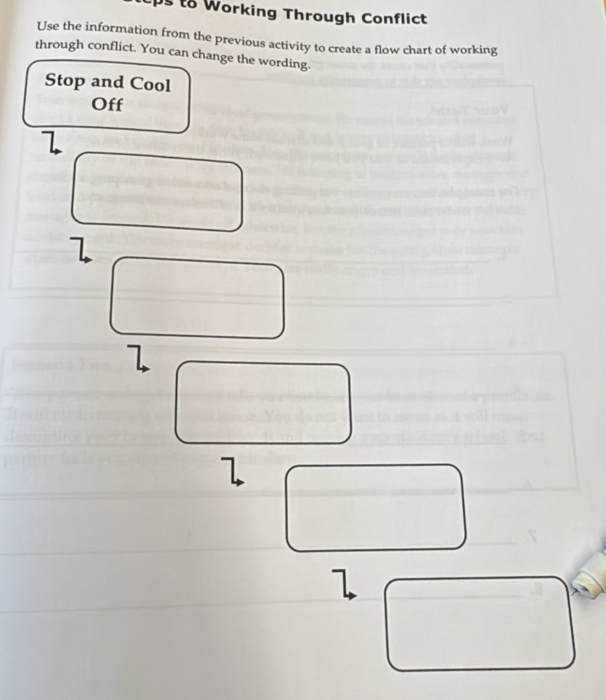 to Working Through Conflict 
Use the information from the previous activity to create a flow chart of working 
through conflict. You can change the wording. 
Stop and Cool 
Off
7
1
1
l