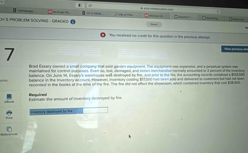 ezto.mheducation.com 
Homepage... McGraw Hil... CH 5 PROB.  5/8  Clip of Fina.... McGraw Hill... Question 7... Estimating ... https://ww... 
CH 5 PROBLEM SOLVING - GRADED Saved H 
You received no credit for this question in the previous attempt. 
7 
View previous atte 
Brad Essary owned a small company that sold garden equipment. The equipment was expensive, and a perpetual system was 
maintained for control purposes. Even so, lost, damaged, and stolen merchandise normally amounted to 2 percent of the Inventory 
balance. On June 14, Essary's warehouse was destroyed by fire. Just prior to the fire, the accounting records contained a $129,500
oints balance in the Inventory account. However, inventory costing $17,500 had been sold and delivered to customers but had not been 
recorded in the books at the time of the fire. The fire did not affect the showroom, which contained inventory that cost $38,900. 
Required 
eBook Estimate the amount of inventory destroyed by fire. 
Inventory destroyed by fire 
Print 
References