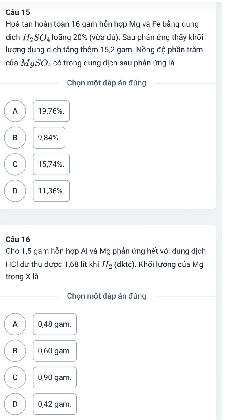 Hoà tan hoàn toàn 16 gam hỗn hợp Mg và Fe bằng dung
dịch H_2SO_4 loãng 20% (vừa đủ). Sau phản ứng thấy khối
lượng dung dịch tăng thêm 15,2 gam. Nồng độ phần trăm
của MgSO_4 có trong dung dịch sau phản ứng là
Chọn một đáp án đúng
A 19,76%.
B 9,84%.
C 15,74%.
D 11,36%.
Câu 16
Cho 1,5 gam hỗn hợp Al và Mg phản ứng hết với dung dịch
HCI dư thu được 1,68 lít khí H_2 (dktc) ). Khối lượng của Mg
trong X là
Chọn một đáp án đúng
A 0,48 gam.
B 0,60 gam.
C 0,90 gam.
D 0,42 gam.