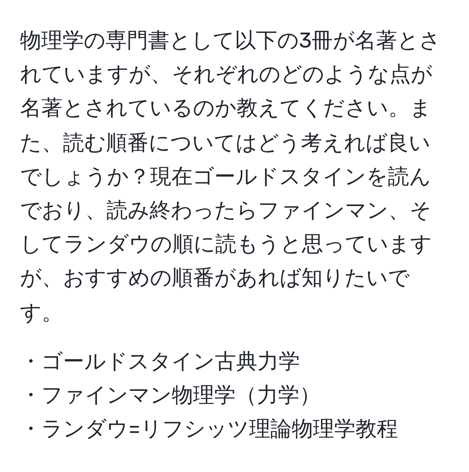 物理学の専門書として以下の3冊が名著とされていますが、それぞれのどのような点が名著とされているのか教えてください。また、読む順番についてはどう考えれば良いでしょうか？現在ゴールドスタインを読んでおり、読み終わったらファインマン、そしてランダウの順に読もうと思っていますが、おすすめの順番があれば知りたいです。

・ゴールドスタイン古典力学  
・ファインマン物理学力学  
・ランダウ=リフシッツ理論物理学教程