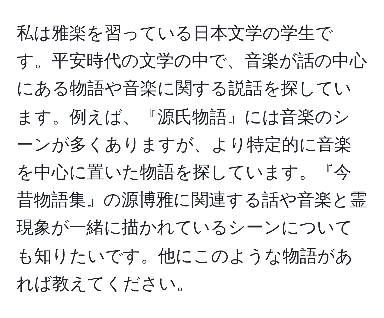 私は雅楽を習っている日本文学の学生です。平安時代の文学の中で、音楽が話の中心にある物語や音楽に関する説話を探しています。例えば、『源氏物語』には音楽のシーンが多くありますが、より特定的に音楽を中心に置いた物語を探しています。『今昔物語集』の源博雅に関連する話や音楽と霊現象が一緒に描かれているシーンについても知りたいです。他にこのような物語があれば教えてください。