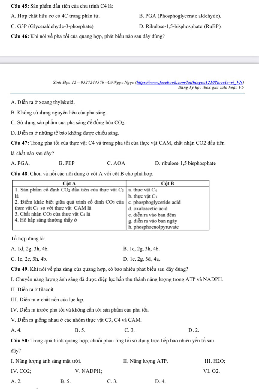 Sản phẩm đầu tiên của chu trình C4 là:
A. Hợp chất hữu cơ có 4C trong phân tử. B. PGA (Phosphoglycerate aldehyde).
C. G3P (Glyceraldehyde-3-phosphate) D. Ribulose-1,5-bisphosphate (RuBP).
Câu 46: Khi nói về pha tối của quang hợp, phát biểu nào sau đây đúng?
Sinh Học 12 - 0327244576 - Cô Ngọc Ngọc (https://www.facebook.com/laithingoc1210?locale=vi_VN)
Đăng ký học ibox qua zalo hoặc Fb
A. Diễn ra ở xoang thylakoid.
B. Không sử dụng nguyên liệu của pha sáng.
C. Sử dụng sản phẩm của pha sáng đề đồng hóa CO_2.
D. Diễn ra ở những tế bào không được chiếu sáng.
Câu 47: Trong pha tối của thực vật C4 và trong pha tối của thực vật CAM, chất nhận CO2 đầu tiên
là chất nào sau đây?
A. PGA. B. PEP C. AOA D. ribulose 1,5 bisphosphate
Câu 48: Chọn và nối các nội dung ở cột A với cột B cho phù hợp.
Tổ hợp đúng là:
A. 1d, 2g, 3h, 4b. B. 1c, 2g, 3h, 4b.
C. 1c, 2e, 3h, 4b. D. 1c, 2g, 3d, 4a.
Câu 49. Khi nói vhat e pha sáng của quang hợp, có bao nhiêu phát biểu sau đây đúng?
I. Chuyển năng lượng ánh sáng đã được diệp lục hấp thụ thành năng lượng trong ATP và NADPH.
II. Diễn ra ở tilacoit.
III. Diễn ra ở chất nền của lục lạp.
IV. Diễn ra trước pha tối và không cần tới sản phẩm của pha tối.
V. Diễn ra giống nhau ở các nhóm thực vật C3, C4 và CAM.
A. 4. B. 5. C. 3. D. 2.
Câu 50: Trong quá trình quang hợp, chuỗi phản ứng tối sử dụng trực tiếp bao nhiêu yếu tố sau
đây?
I. Năng lượng ánh sáng mặt trời. II. Năng lượng ATP. III. H2O;
IV. CO2; V. NADPH; VI. O2.
A. 2. B. 5. C. 3. D. 4.