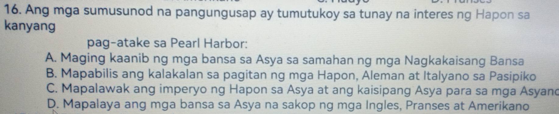 Ang mga sumusunod na pangungusap ay tumutukoy sa tunay na interes ng Hapon sa
kanyang
pag-atake sa Pearl Harbor:
A. Maging kaanib ng mga bansa sa Asya sa samahan ng mga Nagkakaisang Bansa
B. Mapabilis ang kalakalan sa pagitan ng mga Hapon, Aleman at Italyano sa Pasipiko
C. Mapalawak ang imperyo ng Hapon sa Asya at ang kaisipang Asya para sa mga Asyand
D. Mapalaya ang mga bansa sa Asya na sakop ng mga Ingles, Pranses at Amerikano