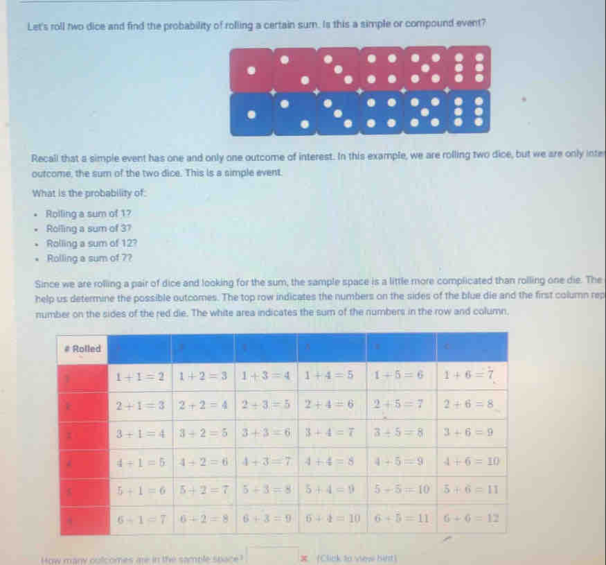 Let's roll two dice and find the probability of rolling a certain sum. Is this a simple or compound event?
Recall that a simple event has one and only one outcome of interest. In this example, we are rolling two dice, but we are only inte
outcome, the sum of the two dice. This is a simple event.
What is the probability of:
Roiling a sum of 1?
Rolling a sum of 37
Rolling a sum of 12?
Rolling a sum of 7?
Since we are rolling a pair of dice and looking for the sum, the sample space is a little more complicated than rolling one die. The
help us determine the possible outcomes. The top row indicates the numbers on the sides of the blue die and the first column rep
number on the sides of the red die. The white area indicates the sum of the numbers in the row and column,
How many outcomes me in the sample space! X (Click to view hirt