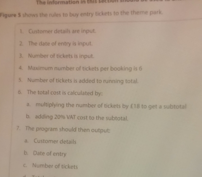 The information in this saction s 
Figure 5 shows the rules to buy entry tickets to the theme park. 
1. Customer details are input. 
2. The date of entry is input. 
3. Number of tickets is input. 
4. Maximum number of tickets per booking is 6
5. Number of tickets is added to running total. 
6. The total cost is calculated by: 
a. multiplying the number of tickets by £18 to get a subtotal 
b. adding 20% VAT cost to the subtotal. 
7. The program should then output: 
a. Customer details 
b. Date of entry 
c. Number of tickets