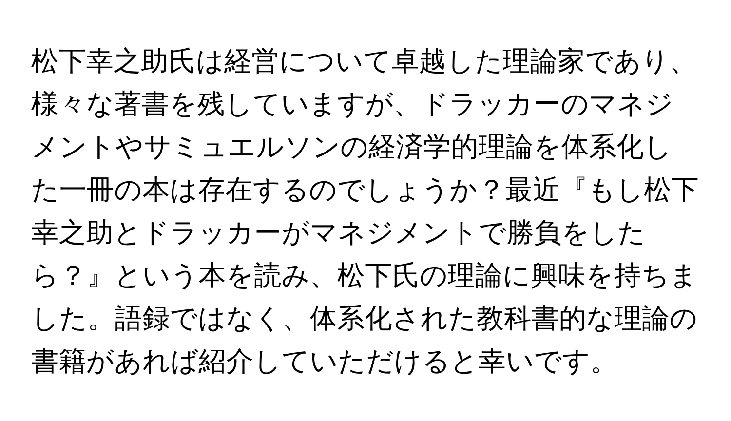 松下幸之助氏は経営について卓越した理論家であり、様々な著書を残していますが、ドラッカーのマネジメントやサミュエルソンの経済学的理論を体系化した一冊の本は存在するのでしょうか？最近『もし松下幸之助とドラッカーがマネジメントで勝負をしたら？』という本を読み、松下氏の理論に興味を持ちました。語録ではなく、体系化された教科書的な理論の書籍があれば紹介していただけると幸いです。