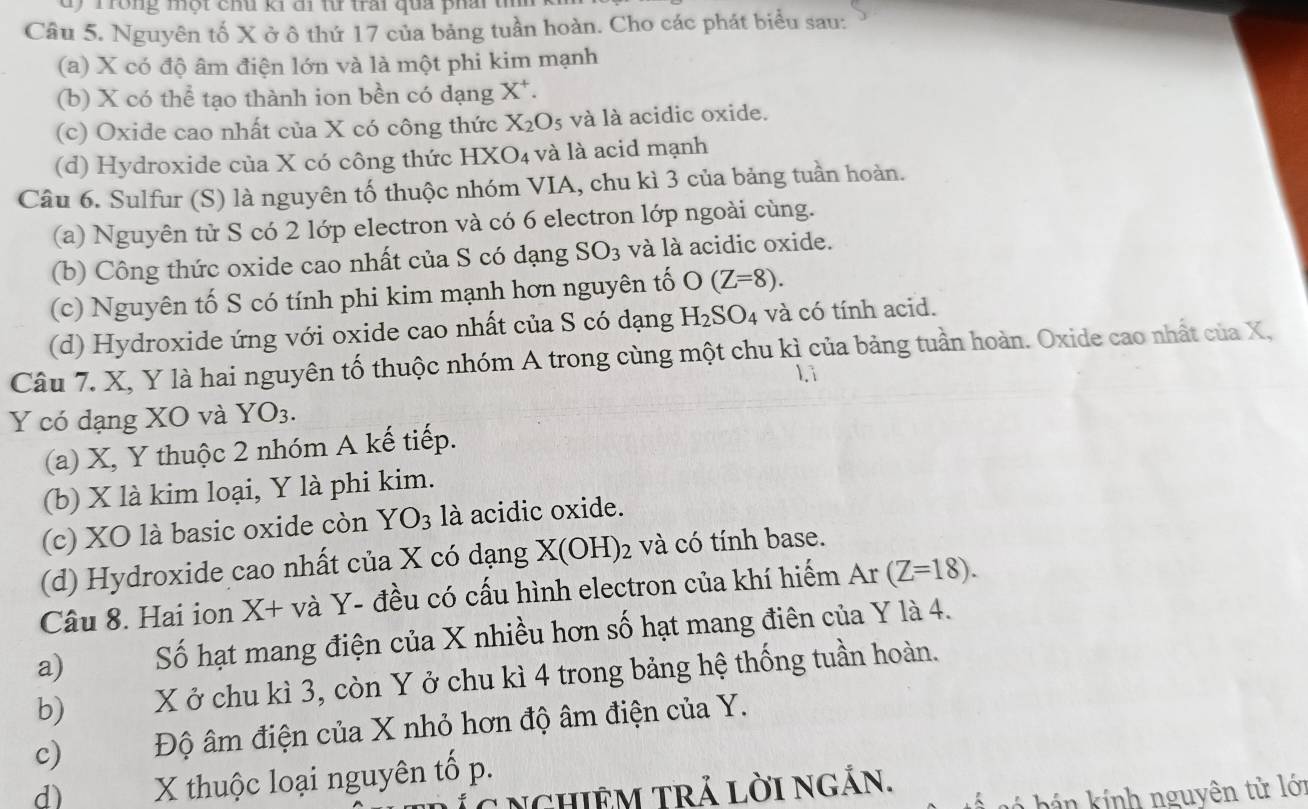 Trong một chu ki đi t trai qua phai  t
Câu 5. Nguyên tố X ở ô thứ 17 của bảng tuần hoàn. Cho các phát biểu sau:
(a) X có độ âm điện lớn và là một phi kim mạnh
(b) X có thể tạo thành ion bền có dạng X*.
(c) Oxide cao nhất của X có công thức X_2O_5 và là acidic oxide.
(d) Hydroxide của X có công thức HXO₄ và là acid mạnh
Câu 6. Sulfur (S) là nguyên tố thuộc nhóm VIA, chu kì 3 của bảng tuần hoàn.
(a) Nguyên tử S có 2 lớp electron và có 6 electron lớp ngoài cùng.
(b) Công thức oxide cao nhất của S có dạng SO_3 và là acidic oxide.
(c) Nguyên tố S có tính phi kim mạnh hơn nguyên tố O(Z=8).
(d) Hydroxide ứng với oxide cao nhất của S có dạng H_2SO_4 và có tính acid.
Câu 7. X, Y là hai nguyên tố thuộc nhóm A trong cùng một chu kì của bảng tuần hoàn. Oxide cao nhất của X,
li
Y có dạng XO và YO_3.
(a) X, Y thuộc 2 nhóm A kế tiếp.
(b) X là kim loại, Y là phi kim.
(c) XO là basic oxide còn YO_3 là acidic oxide.
(d) Hydroxide cao nhất của X có dạng X(OH)_2 2 và có tính base.
Câu 8. Hai ion X+ và Y- đều có cấu hình electron của khí hiếm A r (Z=18).
a) Số hạt mang điện của X nhiều hơn số hạt mang điên của Y là 4.
b) X ở chu kì 3, còn Y ở chu kì 4 trong bảng hệ thống tuần hoàn.
c)  Độ âm điện của X nhỏ hơn độ âm điện của Y.
d)      X thuộc loại nguyên tố p.
C Nchiêm trả lời ngắn.
bá  i nh nguyên tử lớn