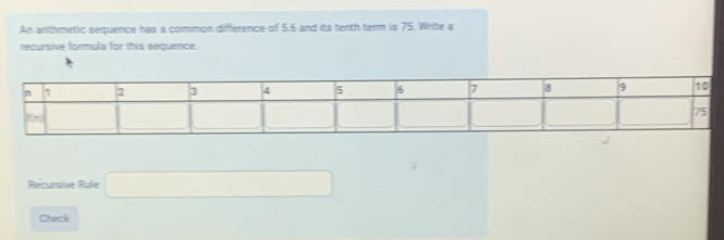 An arithmetic sequence has a common difference of 5.6 and its tenth term is 75. Write a
recursive formula for this sequence.
Recursive Rule □
Check