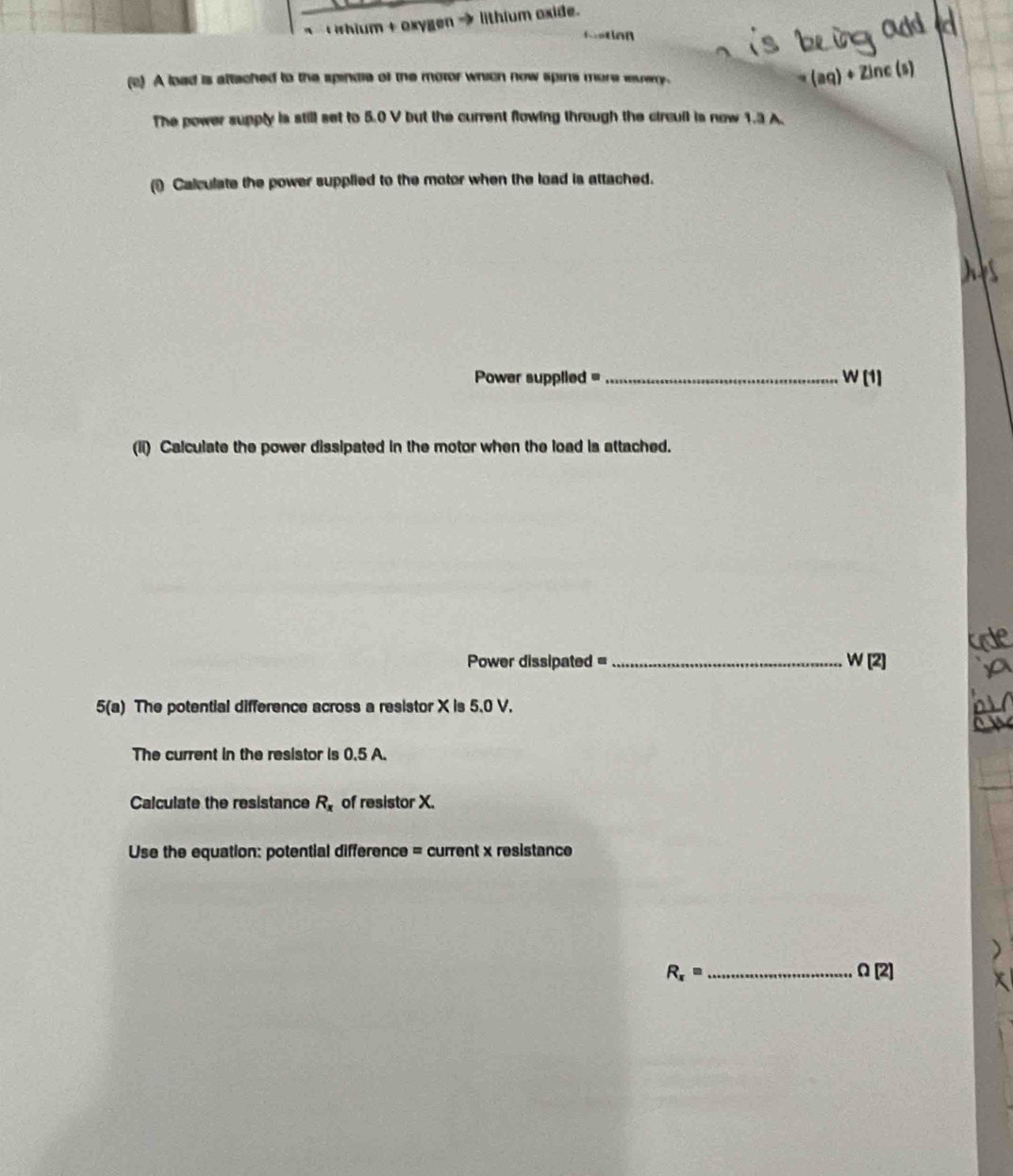 hium + Oxygen lithium oxide. 
fostion 
(c) A load is attached to the spindie of the motor which now spins more euery. (aq)+zln c( a 
The power supply is still set to 5.0 V but the current flowing through the circull is now 1.3 A. 
() Calculate the power supplied to the motor when the load is attached. 
Power supplied =_ W(1)
(li) Calculate the power dissipated in the motor when the load is attached.
Power dissipated =_  W [2] 
5(a) The potential difference across a resistor X is 5.0 V. 
The current in the resistor is 0.5 A. 
Calculate the resistance R_x of resistor X. 
Use the equation: potential difference = current x resistance 
_ R_x=
Omega [2]