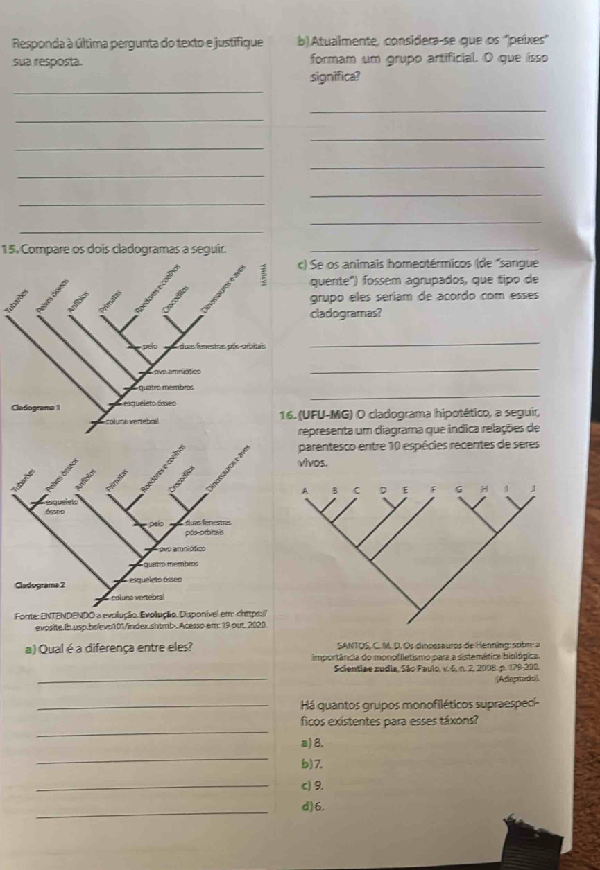 Responda à última pergunta do texto e justifique b) Atualmente, considera-se que os 'peixes”
sua resposta. formam um grupo artificial. O que isso
_
significa?
_
_
_
_
_
_
_
_
_
_
15. Compare os dois cladogramas a seguir._
c) Se os animais homeotérmicos (de "sangue
quente") fossem agrupados, que tipo de
grupo eles seríam de acordo com esses
cladogramas?
pelo duas fenestras pós-orbitais
_
ove amniótico
_
_
quatro membros
Cladograma 1 esqueleto ósseo
pluna vertebral 16. (UFU-MG) O cladograma hipotético, a seguir,
representa um diagrama que indica relações de
parentesco entre 10 espécies recentes de seres
vivos.
Fonte: ENTENDENDO a evolução. Evolução. Disponível em:. Acessp em: 19 out. 2020.
a) Qual é a diferença entre eles? SANTOS, C. M. D. Os dinossauros de Henning: sobre a
importância do monofiletismo para a sistemática biológica.
_
Scientiae zudia, São Paulo, v. 6, n. 2, 2008. p. 179-200.
((Adaptado).
_Há quantos grupos monofiléticos supraespecí-
_
ficos existentes para esses táxons?
a) 8.
_
b) 7.
_
c) 9.
_
d)6.