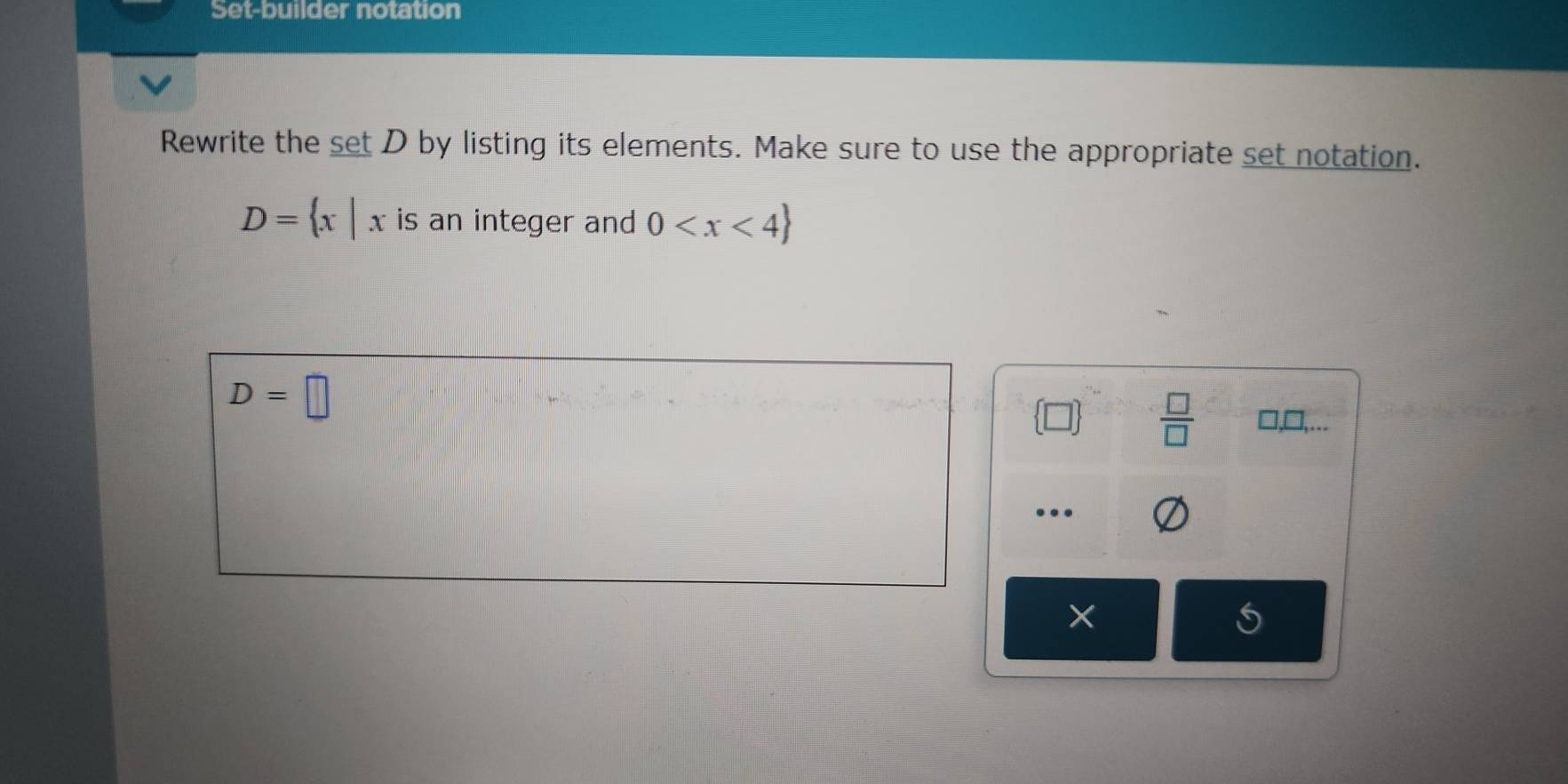 Set-builder notation 
Rewrite the set D by listing its elements. Make sure to use the appropriate set notation.
D= x|x is an integer and 0
D=□
 □  □ /□   □ ,□ ,. 
… 
×