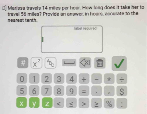 Marissa travels 14 miles per hour. How long does it take her to 
travel 56 miles? Provide an answer, in hours, accurate to the 
nearest tenth. 
label required
1 x^(2^(overline B))C L 
0 1 2 3 4 + - * ÷
5 6 7 8 9 = . 1 $
X y Z 2 % :