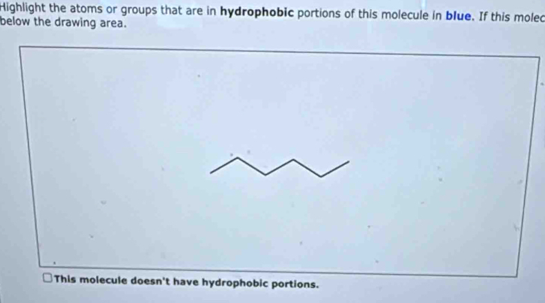 Highlight the atoms or groups that are in hydrophobic portions of this molecule in blue. If this molec 
below the drawing area. 
This molecule doesn't have hydrophobic portions.