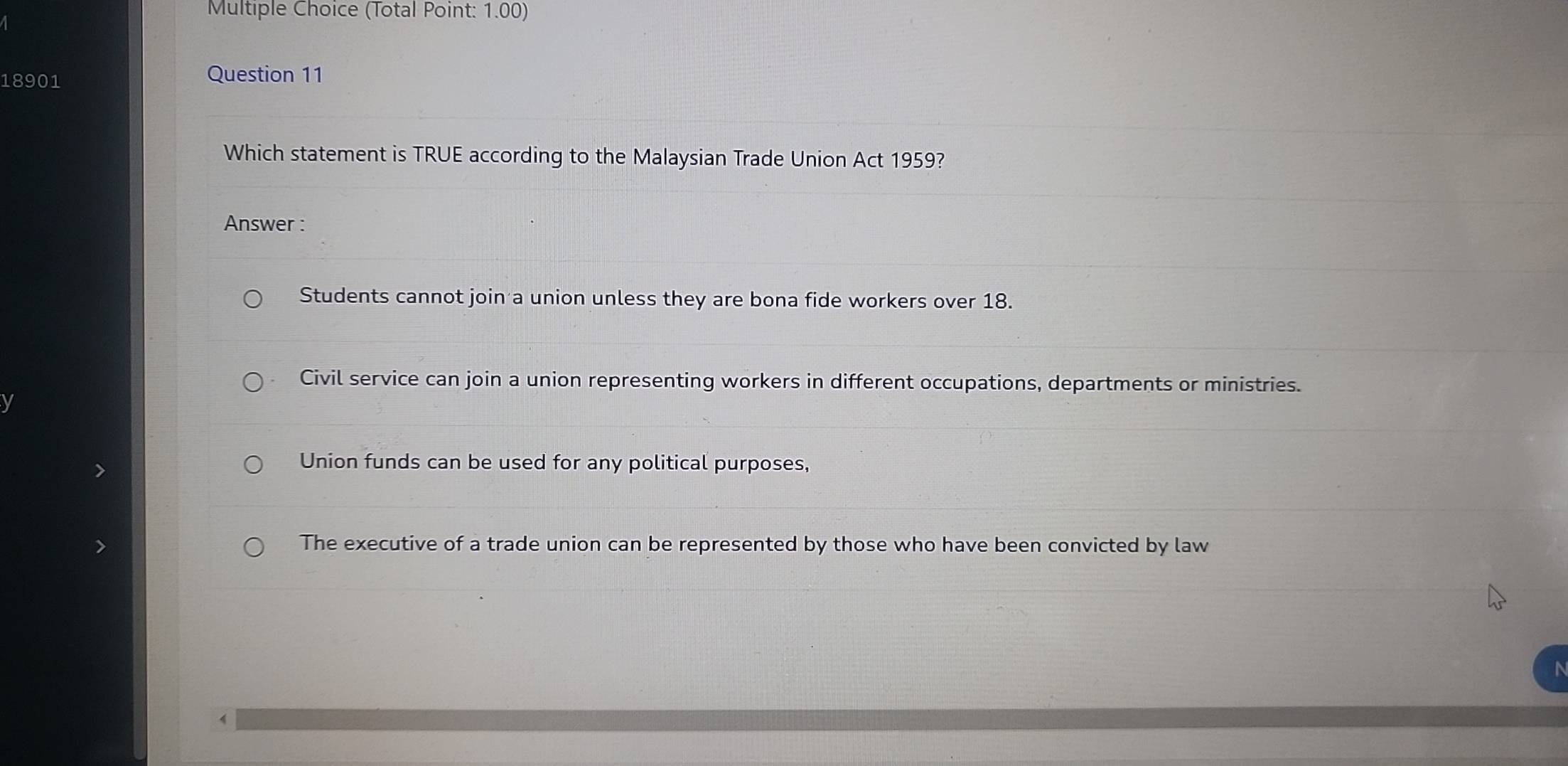 (Total Point: 1.00)
18901
Question 11
Which statement is TRUE according to the Malaysian Trade Union Act 1959?
Answer :
Students cannot join a union unless they are bona fide workers over 18.
Civil service can join a union representing workers in different occupations, departments or ministries.
Union funds can be used for any political purposes,
The executive of a trade union can be represented by those who have been convicted by law