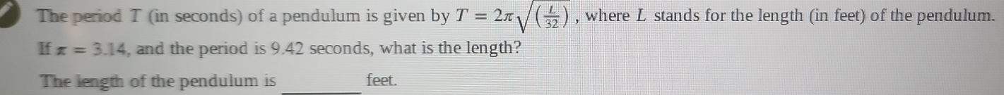 The period T (in seconds) of a pendulum is given by T=2π sqrt((frac L)32) , where L stands for the length (in feet) of the pendulum. 
If x=3.14 , and the period is 9.42 seconds, what is the length? 
The length of the pendulum is _ feet.