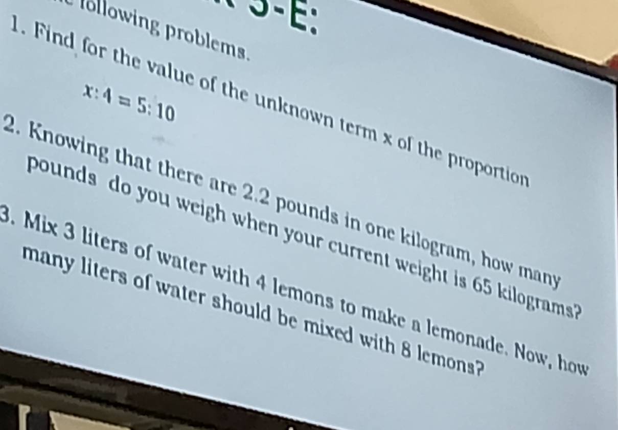 following problems
x:4=5:10. Find for the value of the unknown term x of the proportio 
2. Knowing that there are 2.2 pounds in one kilogram, how man 
bounds do you weigh when your current weight is 65 kilograms. Mix 3 liters of water with 4 lemons to make a lemonade. Now, hor 
many liters of water should be mixed with 8 lemons??