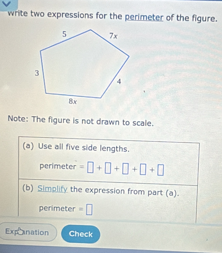 write two expressions for the perimeter of the figure. 
Note: The figure is not drawn to scale. 
(a) Use all five side lengths. 
perimeter =□ +□ +□ +□ +□
(b) Simplify the expression from part (a). 
perimeter =□
Exponation Check