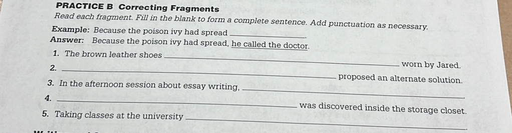 PRACTICE B Correcting Fragments 
Read each fragment. Fill in the blank to form a complete sentence. Add punctuation as necessary. 
Example: Because the poison ivy had spread_ 
Answer: Because the poison ivy had spread, he called the doctor. 
1. The brown leather shoes_ 
worn by Jared. 
2. _proposed an alternate solution. 
3. In the afternoon session about essay writing, 
4._ 
_ 
was discovered inside the storage closet. 
5. Taking classes at the university_