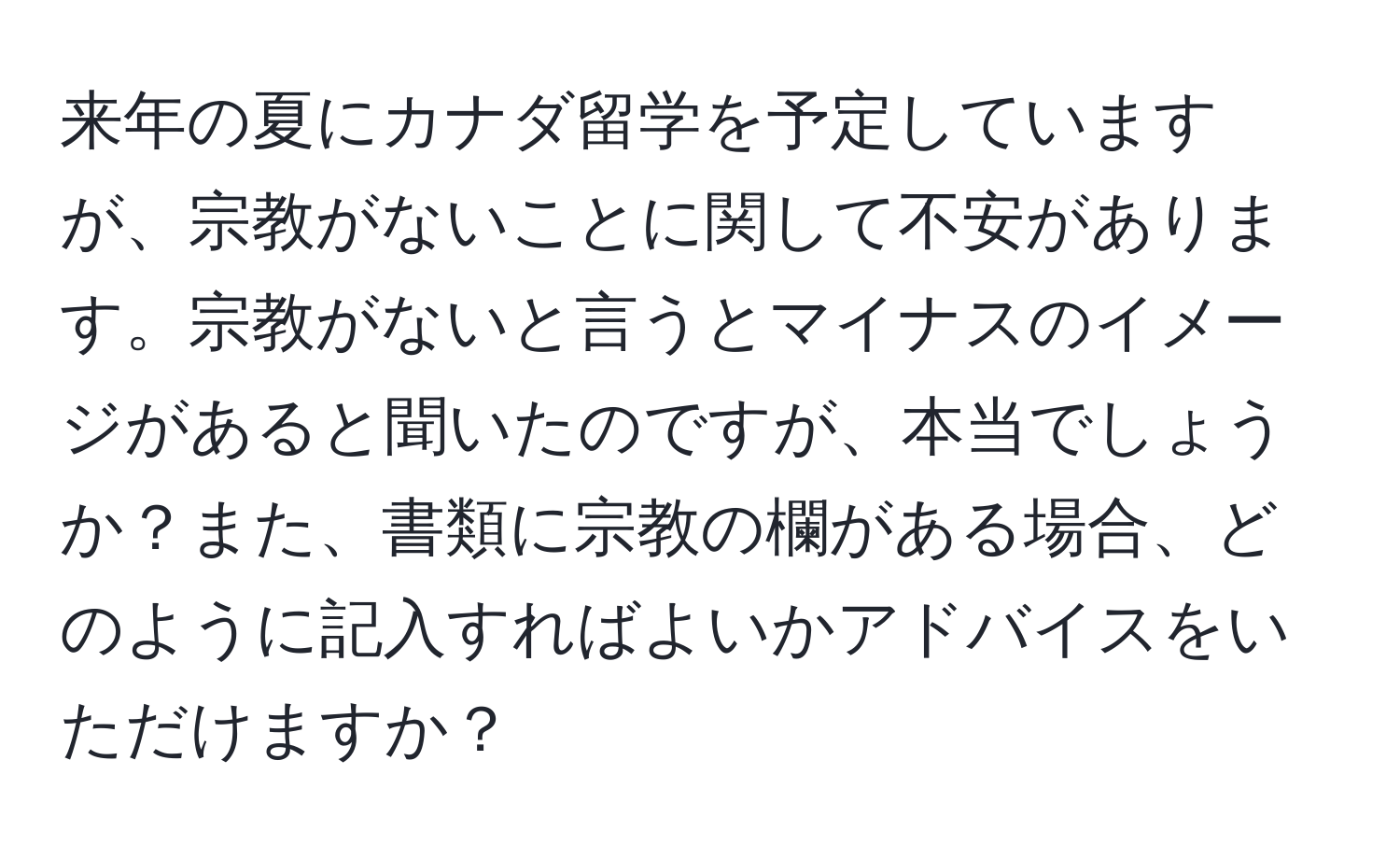 来年の夏にカナダ留学を予定していますが、宗教がないことに関して不安があります。宗教がないと言うとマイナスのイメージがあると聞いたのですが、本当でしょうか？また、書類に宗教の欄がある場合、どのように記入すればよいかアドバイスをいただけますか？