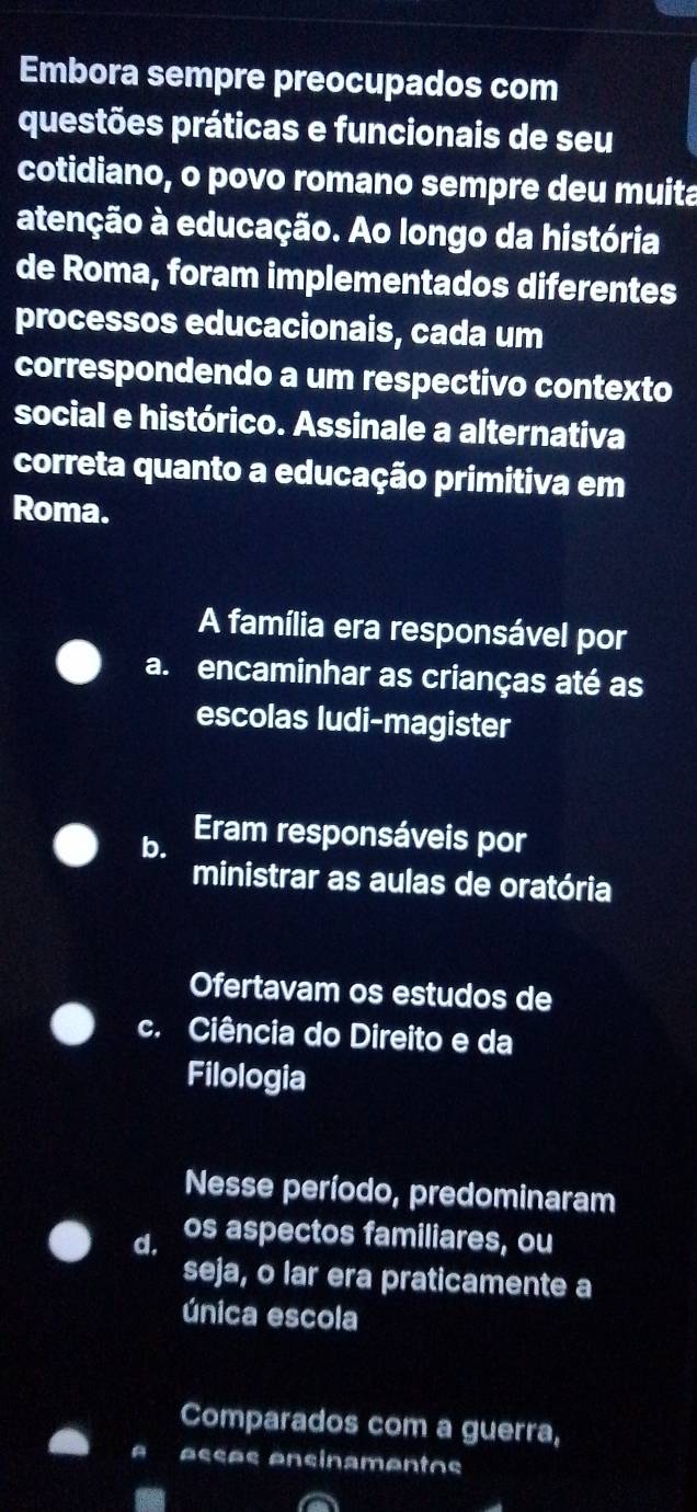 Embora sempre preocupados com
questões práticas e funcionais de seu
cotidiano, o povo romano sempre deu muita
atenção à educação. Ao longo da história
de Roma, foram implementados diferentes
processos educacionais, cada um
correspondendo a um respectivo contexto
social e histórico. Assinale a alternativa
correta quanto a educação primitiva em
Roma.
A família era responsável por
a. encaminhar as crianças até as
escolas ludi-magister
b. Eram responsáveis por
ministrar as aulas de oratória
Ofertavam os estudos de
c. Ciência do Direito e da
Filologia
Nesse período, predominaram
d. os aspectos familiares, ou
seja, o lar era praticamente a
única escola
Comparados com a guerra,
Acçõs Ancinamentos