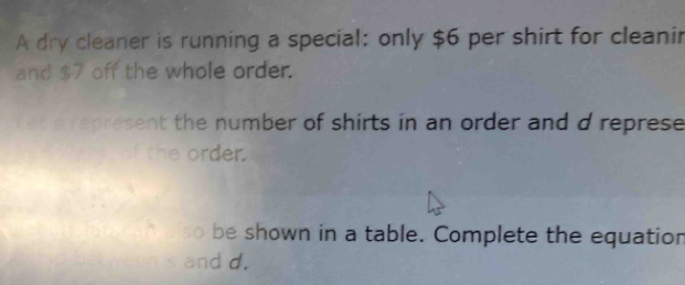 A dry cleaner is running a special: only $6 per shirt for cleanir 
and $7 off the whole order. 
ket s represent the number of shirts in an order and d represe 
f the order. 
* elso be shown in a table. Complete the equation 
h 's and d.