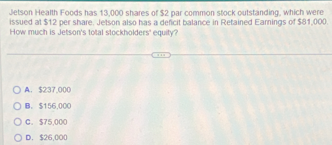 Jetson Health Foods has 13,000 shares of $2 par common stock outstanding, which were
issued at $12 per share. Jetson also has a deficit balance in Retained Earnings of $81,000.
How much is Jetson's total stockholders' equity?
A. $237,000
B. $156,000
C. $75,000
D. $26,000