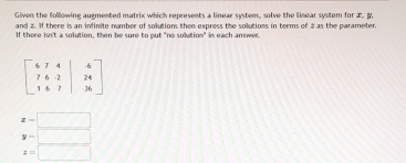 Given the following augmented matrix which represents a linear system, solve the linear system for , y.
and 8. If there is an infinite number of solutions then express the sollutions in terms of 8as the parameter.
If there isn't a solution, then be sure to put "no solution" in each answer.
x-□
y=□
x=□