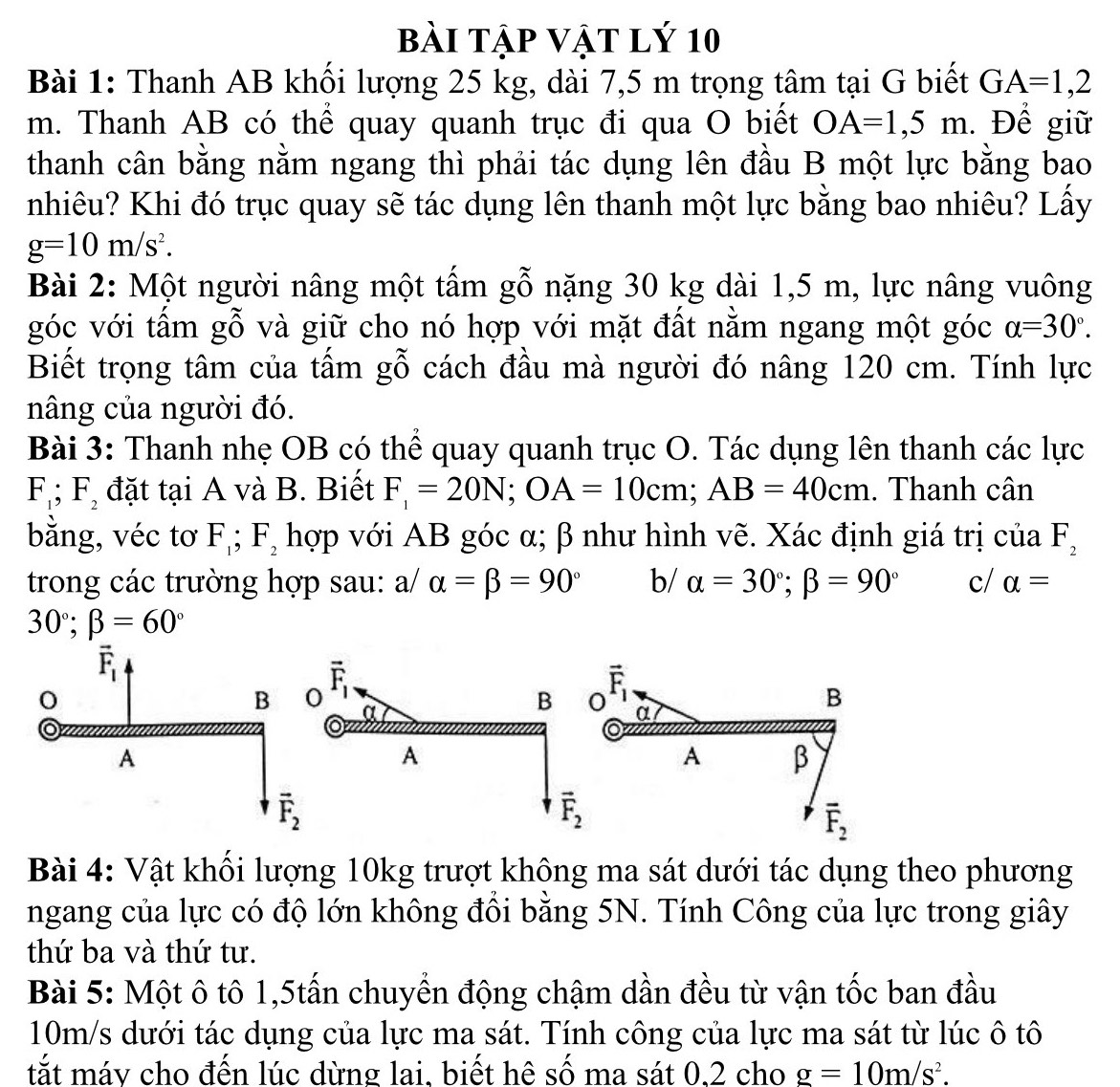 bài tập vật lý 10
Bài 1: Thanh AB khối lượng 25 kg, dài 7,5 m trọng tâm tại G biết GA=1,2
m. Thanh AB có thể quay quanh trục đi qua O biết OA=1,5m. Để giữ
thanh cân bằng nằm ngang thì phải tác dụng lên đầu B một lực bằng bao
nhiêu? Khi đó trục quay sẽ tác dụng lên thanh một lực bằng bao nhiêu? Lấy
g=10m/s^2.
Bài 2: Một người nâng một tấm gỗ nặng 30 kg dài 1,5 m, lực nâng vuông
góc với tấm gỗ và giữ cho nó hợp với mặt đất nằm ngang một góc alpha =30°.
Biết trọng tâm của tấm gỗ cách đầu mà người đó nâng 120 cm. Tính lực
nâng của người đó.
Bài 3: Thanh nhẹ OB có thể quay quanh trục O. Tác dụng lên thanh các lực
F_1;F_2 đặt tại A và B. Biết F_1=20N;OA=10cm;AB=40cm. Thanh cân
bằng, véc tơ F_1;F_2 hợp với AB góc α; β như hình vẽ. Xác định giá trị của F_2
trong các trường hợp sau: a/ alpha =beta =90° b/ alpha =30°;beta =90° c/ alpha =
30°;beta =60°
vector F_1
0 α
B
A β
overline F_2
Bài 4: Vật khối lượng 10kg trượt không ma sát dưới tác dụng theo phương
ngang của lực có độ lớn không đổi bằng 5N. Tính Công của lực trong giây
thứ ba và thứ tư.
Bài 5: Một ô tô 1,5tấn chuyển động chậm dần đều từ vận tốc ban đầu
10m/s dưới tác dụng của lực ma sát. Tính công của lực ma sát từ lúc ô tô
tắt máv cho đến lúc dừng lai. biết hê số ma sát 0.2 cho g=10m/s^2.