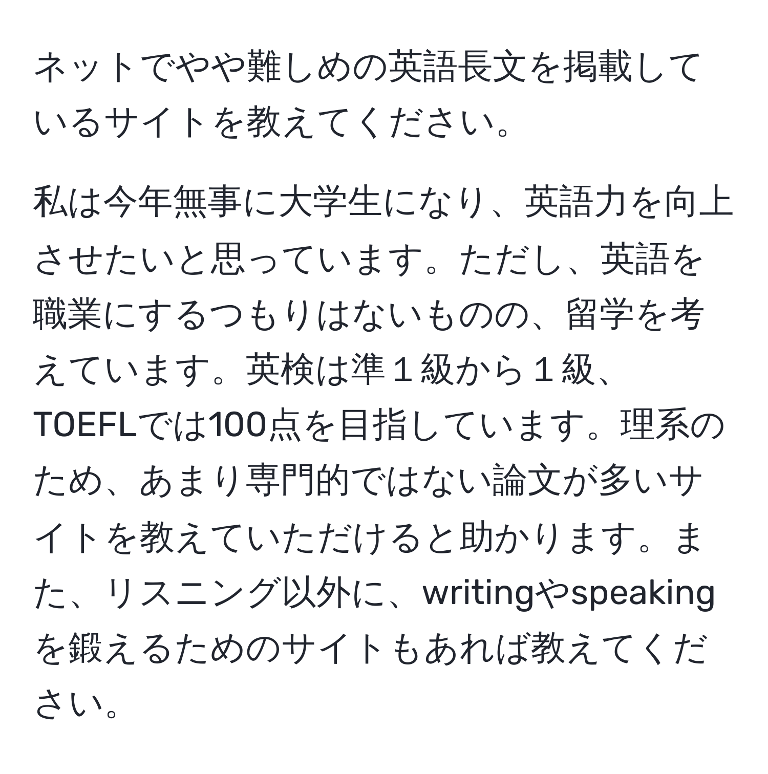 ネットでやや難しめの英語長文を掲載しているサイトを教えてください。

私は今年無事に大学生になり、英語力を向上させたいと思っています。ただし、英語を職業にするつもりはないものの、留学を考えています。英検は準１級から１級、TOEFLでは100点を目指しています。理系のため、あまり専門的ではない論文が多いサイトを教えていただけると助かります。また、リスニング以外に、writingやspeakingを鍛えるためのサイトもあれば教えてください。