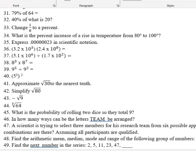 Font Paragraph G Styles 
31. 79% of 64=
32. 40% of what is 20? 
33. Change  1/8  to a percent. 
34. What is the percent increase of a rise in temperature from 80° to 100° ? 
35. Express . 00000023 in scientific notation. 
36. (3.2* 10^3)(2.4* 10^8)=
37. (5.1* 10^6)/ (1.7* 10^2)=
38. 8^3* 8^7=
39. 9^5/ 9^2=
40. (5^3)^2
41. Approximate sqrt(30) to the nearest tenth. 
42. Simplify sqrt(80)
43. -sqrt(9)
44. sqrt[3](64)
45. What is the probability of rolling two dice so they total 9? 
46. In how many ways can be the letters TEAM be arranged? 
47. A scientist is trying to select three members for his research team from six possible app 
combinations are there? Assuming all participants are qualified. 
48. Find the arithmetic mean, median, mode and range of the following group of numbers: 
49. Find the next number in the series: 2, 5, 11, 23, 47,_