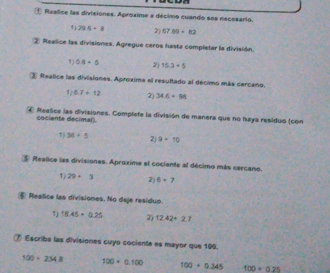 ① Realice las divisiones. Aproxime a décimo cuando ses necesario. 
1) 29.6+8 2) 67.89+82
② Realice las divisiones. Agregue ceros hasta completar la división. 
1) 0.8+5 2) 15.3+5
③ Realice las divisiones. Aproxime el resultado al décimo más cercano. 
1/ 6.7/ 12 2) 34.6+98
4 Realice las divisiones. Complete la división de manera que no haya residuo (con 
cociente decimal). 
1) 38+5
2) 9+10
5 Realice las divisiones. Aproxime el cociente al décimo más cercano. 
1) 29+3
2) 6+7
§ Realice las divisiones. No deje residuo. 
1) 18.45+0.25 2) 12.42+2.7
⑦ Escriba las divisiones cuyo cociente es mayor que 100.
100· 234.8 100+0.100 100+0.345 100/ 0.25