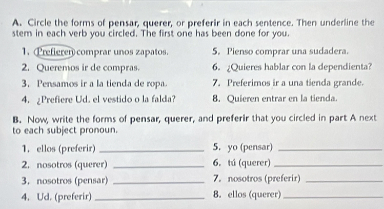 Circle the forms of pensar, querer, or preferir in each sentence. Then underline the 
stem in each verb you circled. The first one has been done for you. 
1. Prefieren comprar unos zapatos. 5. Pienso comprar una sudadera. 
2. Queremos ir de compras. 6.¿Quieres hablar con la dependienta? 
3. Pensamos ir a la tienda de ropa. 7. Preferimos ir a una tienda grande. 
4. ¿Prefiere Ud. el vestido o la falda? 8. Quieren entrar en la tienda. 
B. Now, write the forms of pensar, querer, and preferir that you circled in part A next 
to each subject pronoun. 
1. ellos (preferir) _5. yo (pensar)_ 
2. nosotros (querer) _6. tú (querer)_ 
3. nosotros (pensar) _7. nosotros (preferir)_ 
4. Ud. (preferir) _8. ellos (querer)_