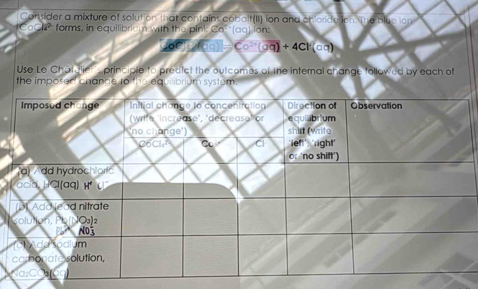 Consider a mixture of solution that contains cobalt(II) ion and chloride ion. The blue ion
CoCl_42- forms, in equilibrium with the pink Co'(aq) ion:
overline AC=C=(1)=Co^(2+)(aq)+4Cl· (a(aq)
Use Le Châtelier's principle to predict the outcomes of the internal change followed by each of