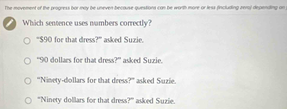 The movement of the progress bar may be uneven because questions can be worth more or less (including zero) depending on 
Which sentence uses numbers correctly?
“ $90 for that dress?” asked Suzie.
“ 90 dollars for that dress?” asked Suzie.
“Ninety-dollars for that dress?” asked Suzie.
“Ninety dollars for that dress?” asked Suzie.