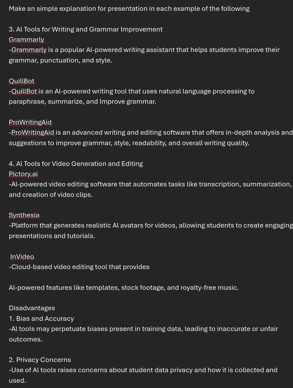 Make an simple explanation for presentation in each example of the following 
3. Al Tools for Writing and Grammar Improvement 
Grammarly 
-Grammarly is a popular Al-powered writing assistant that helps students improve their 
grammar, punctuation, and style. 
QuillBot 
-QuillBot is an Al-powered writing tool that uses natural language processing to 
paraphrase, summarize, and Improve grammar. 
ProWritingAid 
-ProWritingAid is an advanced writing and editing software that offers in-depth analysis and 
suggestions to improve grammar, style, readability, and overall writing quality. 
4. Al Tools for Video Generation and Editing 
Pictory ai 
-Al-powered video editing software that automates tasks like transcription, summarization, 
and creation of video clips. 
Synthesia 
-Platform that generates realistic Al avatars for videos, allowing students to create engaging 
presentations and tutorials. 
InVideo 
-Cloud-based video editing tool that provides 
Al-powered features like templates, stock footage, and royalty-free music. 
Disadvantages 
1. Bias and Accuracy 
-Al tools may perpetuate biases present in training data, leading to inaccurate or unfair 
outcomes. 
2. Privacy Concerns 
-Use of Al tools raises concerns about student data privacy and how it is collected and 
used.