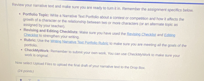 Review your narrative text and make sure you are ready to turn it in. Remember the assignment specifics below. 
Portfolio Topic: Write a Narrative Text Portfolio about a contest or competition and how it affects the 
growth of a character or the relationship between two or more characters (or an alternate topic as 
assigned by your teacher). 
Revising and Editing Checklists: Make sure you have used the Revising Checklist and Editing 
Checklist to strengthen your writing. 
Rubric: Use the Writing Narrative Text Portfolio Rubric to make sure you are meeting all the goals of the 
portfolio. 
CheckMyWork: Remember to submit your own work. You can use CheckMyWork to make sure your 
work is original. 
Now select Upload Files to upload the final draft of your narrative text to the Drop Box. 
(24 points)