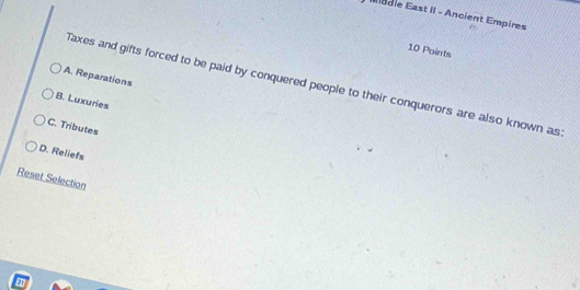Éadie East II - Ancient Empires
10 Points
A. Reparations
Taxes and gifts forced to be paid by conquered people to their conquerors are also known as
B. Luxuries
C. Tributes
D. Reliefs
Reset Selection