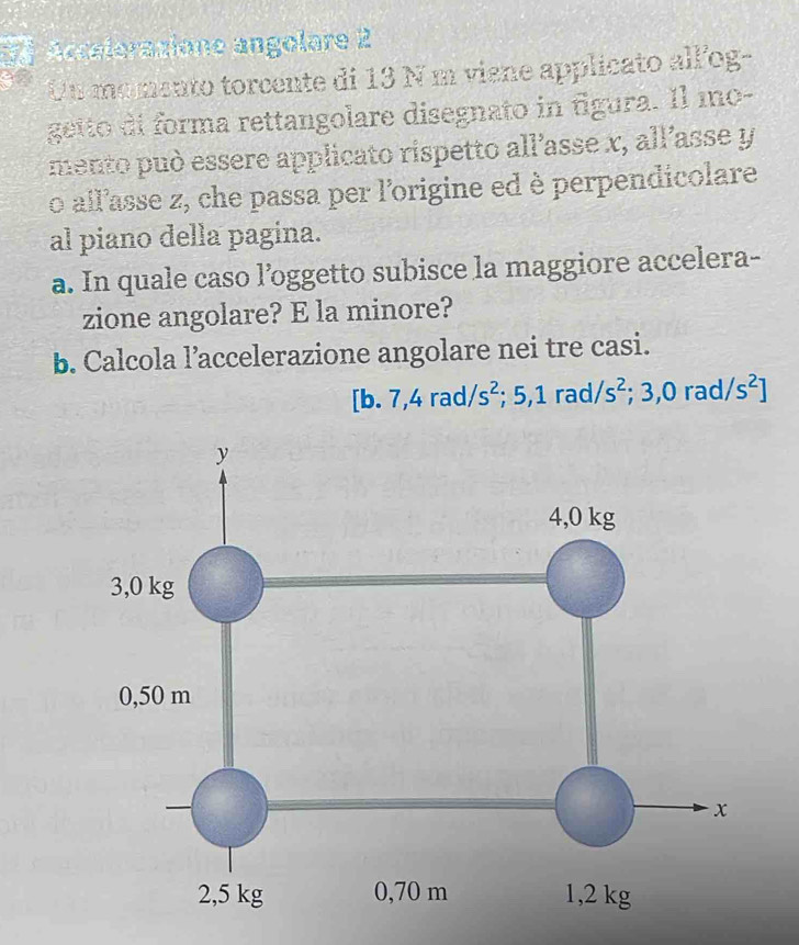 Acceleraxione angolare 2 
Un momento torcente di 13 N m viene applicato all'og- 
getto di forma rettangolare disegnato in figura. Il mo- 
mento può essere applicato rispetto all’asse x, all’asse y
o all'asse z, che passa per l'origine ed è perpendicolare 
al piano della pagina. 
a. In quale caso l’oggetto subisce la maggiore accelera- 
zione angolare? E la minore? 
b. Calcola l’accelerazione angolare nei tre casi.
[b.7,4rad/ /s^2;5,1rad/s^2;3,0rad/s^2]