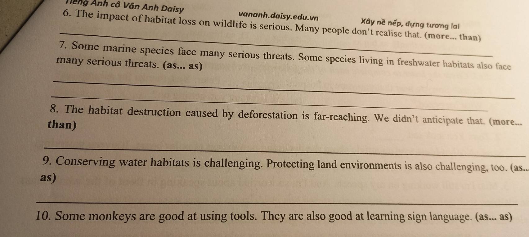 Têng Ảnh cô Vân Anh Daisy vananh.daisy.edu.vn Xây nề nếp, dựng tương lai 
_ 
6. The impact of habitat loss on wildlife is serious. Many people don’t realise that. (more... than) 
7. Some marine species face many serious threats. Some species living in freshwater habitats also face 
many serious threats. (as... as) 
_ 
_ 
8. The habitat destruction caused by deforestation is far-reaching. We didn’t anticipate that. (more... 
than) 
_ 
9. Conserving water habitats is challenging. Protecting land environments is also challenging, too. (as.. 
as) 
_ 
10. Some monkeys are good at using tools. They are also good at learning sign language. (as... as)