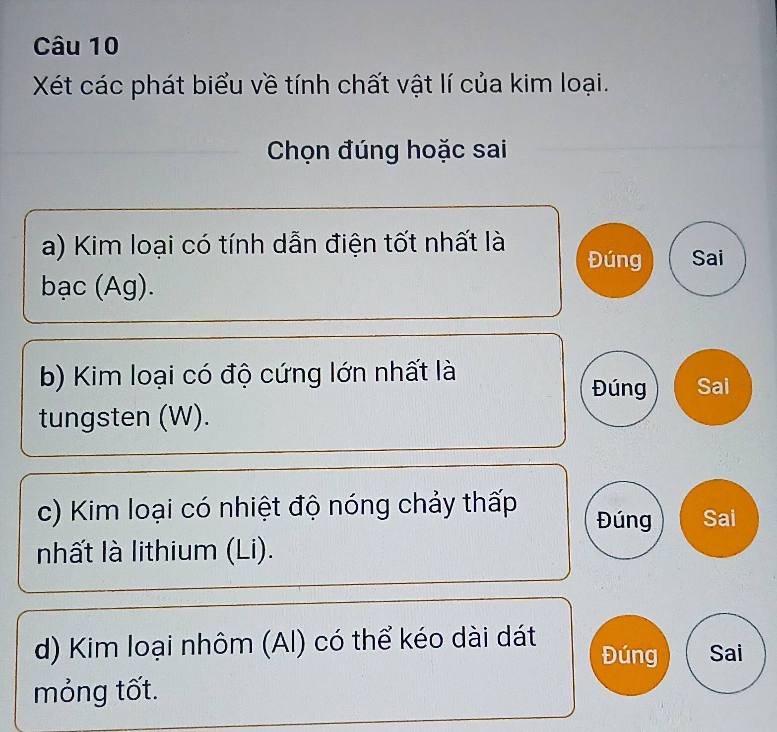 Xét các phát biểu về tính chất vật lí của kim loại. 
Chọn đúng hoặc sai 
a) Kim loại có tính dẫn điện tốt nhất là 
Đúng Sai 
bạc (Ag). 
b) Kim loại có độ cứng lớn nhất là 
Đúng Sai 
tungsten (W). 
c) Kim loại có nhiệt độ nóng chảy thấp 
Đúng Sai 
nhất là lithium (Li). 
d) Kim loại nhôm (AI) có thể kéo dài dát 
Đúng Sai 
mỏng tốt.