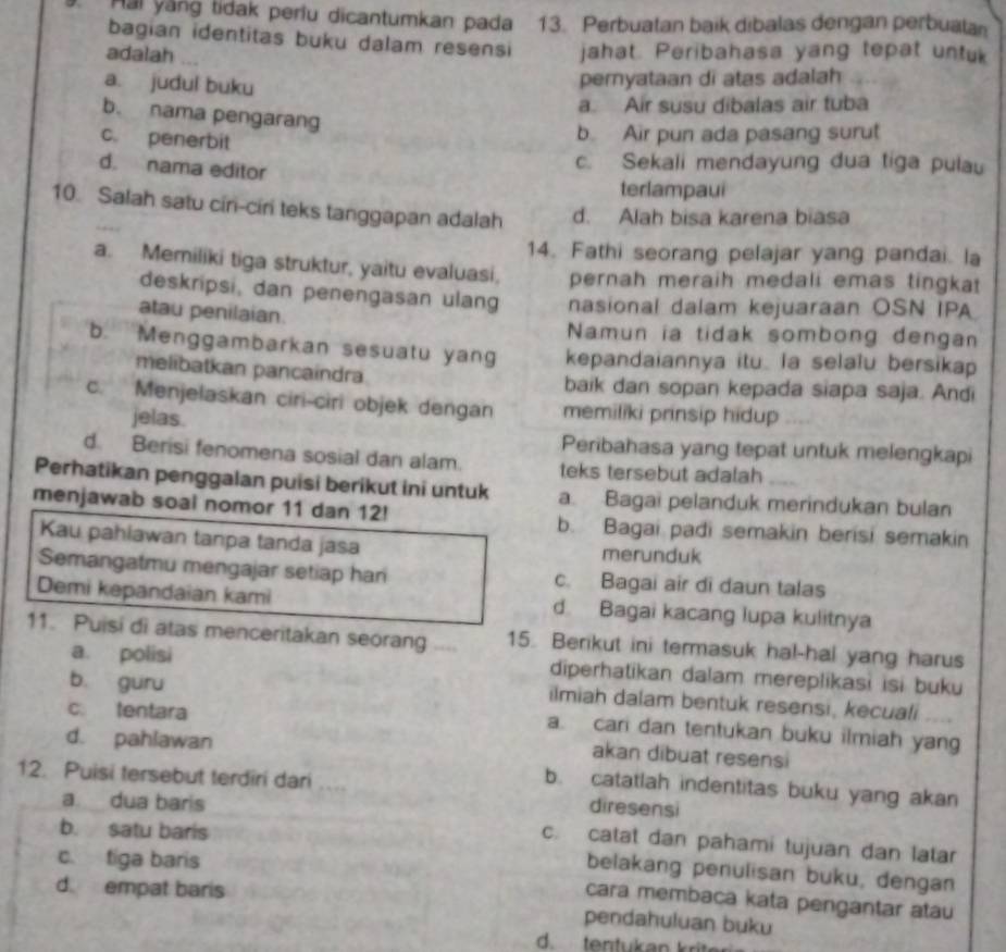 Hai yang tidak perlu dicantumkan pada 13. Perbuatan baik dibalas dengan perbuata
bagian identitas buku dalam resensi
adalah jahat. Peribahasa yang tepat untuk
a. judul buku
pernyataan di atas adalah
a. Air susu dibalas air tuba
b. nama pengarang
c. penerbit
b Air pun ada pasang surut
d. nama editor
c. Sekali mendayung dua tiga pulau
terlampaui
10. Salah satu cir-ciri teks tanggapan adalah d. Alah bisa karena biasa
14. Fathi seorang pelajar yang pandai. la
a. Memiliki tiga struktur, yaitu evaluasi. pernah meraih medali emas tingkat
deskripsi, dan penengasan ulang nasional dalam kejuaraan OSN IPA
atau penilaian.
Namun ia tidak sombong dengan
b. Menggambarkan sesuatu yang kepandaiannya itu. la selalu bersikap
melibatkan pancaindra baik dan sopan kepada siapa saja. Andi
c. Menjelaskan ciri-ciri objek dengan memiliki prinsip hidup
jelas.
Peribahasa yang tepat untuk melengkapi
d. Berisi fenomena sosial dan alam. teks tersebut adalah
Perhatikan penggalan puisi berikut ini untuk a. Bagai pelanduk merindukan bulan
menjawab soal nomor 11 dan 12! b. Bagai padi semakin berisi semakin
Kau pahiawan tanpa tanda jasa merunduk
Semangatmu mengajar setiap har c. Bagai air di daun talas
Demi kepandaian kami d Bagai kacang lupa kulitnya
11. Puisi di atas menceritakan seorang 15. Berikut ini termasuk hal-hal yang harus
a. polisi diperhatikan dalam mereplikasi isi buku
b. guru
ilmiah dalam bentuk resensi, kecuali
c. tentara
a. cari dan tentukan buku ilmiah yang
d. pahlawan
akan dibuat resensi
12. Puisi tersebut terdiri dari .... diresensi
b. catatlah indentitas buku yang akan
a. dua baris
b. satu baris
c. catat dan pahami tujuan dan latar
c. tiga baris
belakang penulisan buku, dengan
d empat baris
cara membaca kata pengantar atau
pendahuluan buku
d. tentuk a n kr