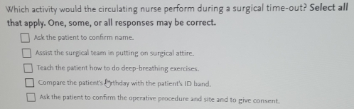 Which activity would the circulating nurse perform during a surgical time-out? Select all
that apply. One, some, or all responses may be correct.
Ask the patient to confirm name.
Assist the surgical team in putting on surgical attire.
Teach the patient how to do deep-breathing exercises.
Compare the patient's Prthday with the patient's ID band.
Ask the patient to confirm the operative procedure and site and to give consent.