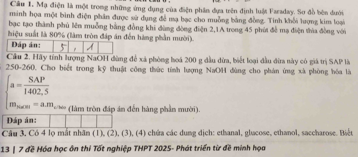 Mạ điện là một trong những ứng dụng của điện phân dựa trên định luật Faraday. Sơ đồ bên dưới 
minh họa một bình điện phân được sử dụng đề mạ bạc cho muỗng bằng đồng. Tính khối lượng kim loại 
bạc tạo thành phủ lên muỗng bằng đồng khi dùng dòng điện 2,1A trong 45 phút để mạ điện thìa đồng với 
hiệu suất là 80% (làm tròn đáp án hàng phần mười). 
Câu 2. Hãy tính lượng NaOH dùng để xả phòng hoá 200 g dầu dừa, biết loại dầu dừa này có giá trị SAP là
250-260. Cho biết trong kỹ thuật công thức tính lượng NaOH dùng cho phản ứng xà phòng hóa là
beginarrayl a= SAP/1402,5  m_Heon=a.m_closeendarray.
(làm tròn đáp án đến hàng phần mười). 
Đáp án: 
Câu 3. Có 4 lọ mất nhãn (1), (2), (3), (4) chứa các dung dịch: ethanal, glucose, ethanol, saccharose. Biết 
13 | 7 đề Hóa học ôn thi Tốt nghiệp THPT 2025- Phát triển từ đề minh họa