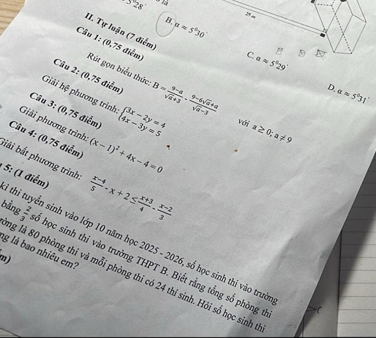 5°28'
25 m
B. alpha approx 5°30'
II. Tự luận (7 điểm)
Câu 1: (0,75 điểm) Rút gọn biểu thức B= (9-a)/sqrt(a)+3 - (9-6sqrt(a)+a)/sqrt(a)-3 
C. alpha approx 5^029'
Câu 2: (0,75 điểm)
D.
alpha approx 5°31'
Giải hệ phương trình beginarrayl 3x-2y=4 4x-3y=5endarray.
Câu 3: (0,75 điểm)
với a≥ 0;a!= 9
Giải phương trình: (x-1)^2+4x-4=0
Câu 4: (0,75 điểm)
biải bắt phương trình  (x-4)/5 -x+2≤  (x+3)/4 - (x-2)/3 
5: (1 điểm)
thi tuyển sinh vào lớp 10 năm học 2025 - 2026, số học sinh thi vào trườ
g là bao nhiêu em?
m)
bằng omega |w ố học sinh thi vào trường THPT B. Biết rằng tổng số phòng t
ng là 80 phòng thi và mỗi phòng thi có 24 thí sinh. Hỏi số học sinh t
C
