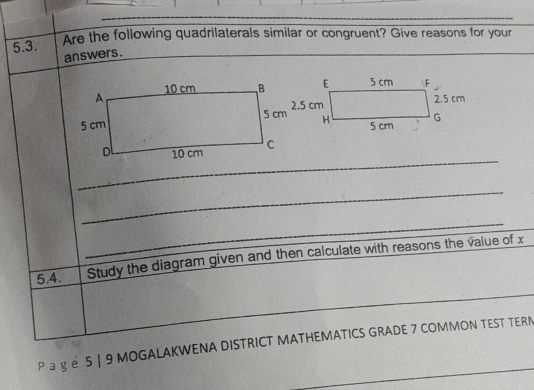 Are the following quadrilaterals similar or congruent? Give reasons for your 
answers. 
_ 
_ 
_ 
5.4. Study the diagram given and then calculate with reasons the value of x
_ 
_ 
_ 
_ 
P ョ gе 5 | 9 MOGALAKWENA DISTRICT MATHEMATICS GRADE 7 COMMON TEST TERN 
_